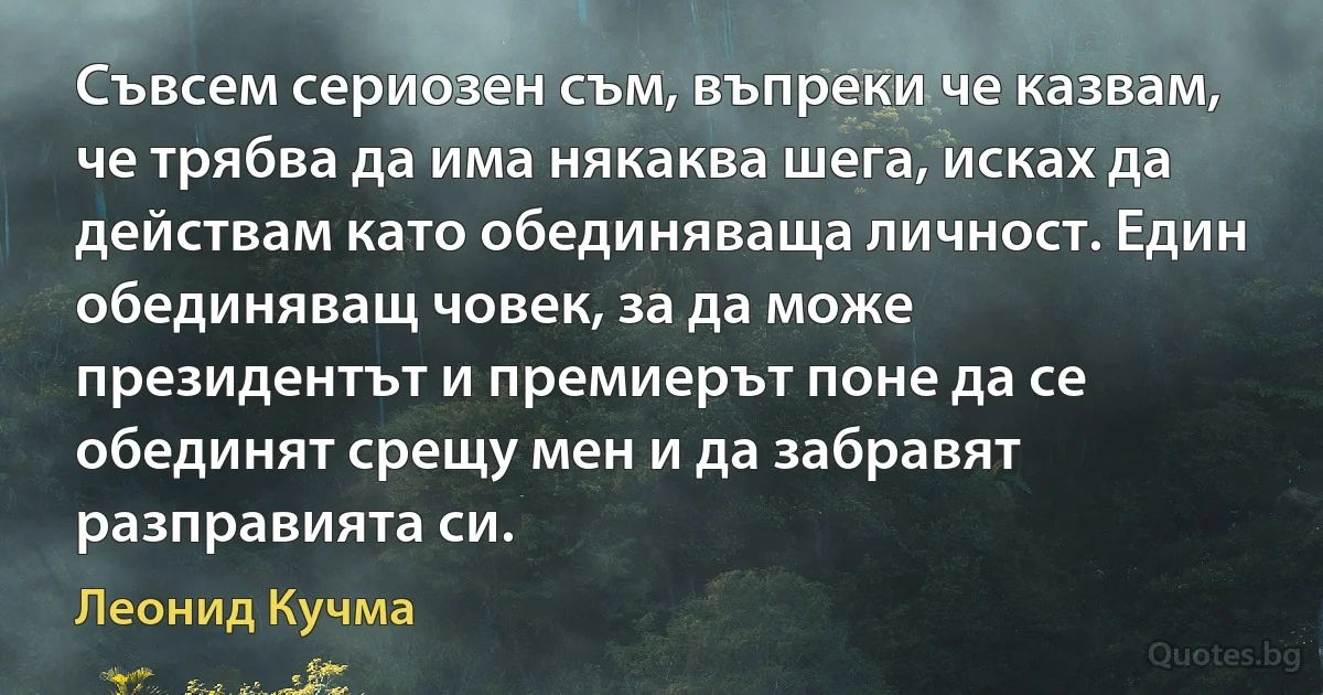 Съвсем сериозен съм, въпреки че казвам, че трябва да има някаква шега, исках да действам като обединяваща личност. Един обединяващ човек, за да може президентът и премиерът поне да се обединят срещу мен и да забравят разправията си. (Леонид Кучма)