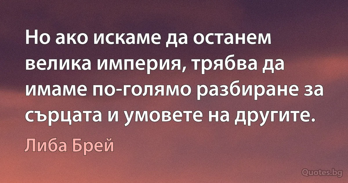 Но ако искаме да останем велика империя, трябва да имаме по-голямо разбиране за сърцата и умовете на другите. (Либа Брей)