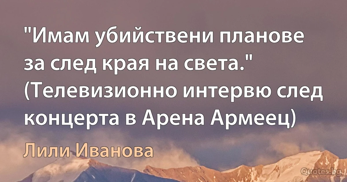 "Имам убийствени планове за след края на света." (Телевизионно интервю след концерта в Арена Армеец) (Лили Иванова)