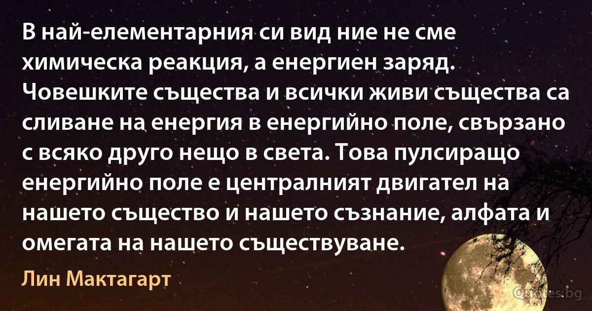 В най-елементарния си вид ние не сме химическа реакция, а енергиен заряд. Човешките същества и всички живи същества са сливане на енергия в енергийно поле, свързано с всяко друго нещо в света. Това пулсиращо енергийно поле е централният двигател на нашето същество и нашето съзнание, алфата и омегата на нашето съществуване. (Лин Мактагарт)