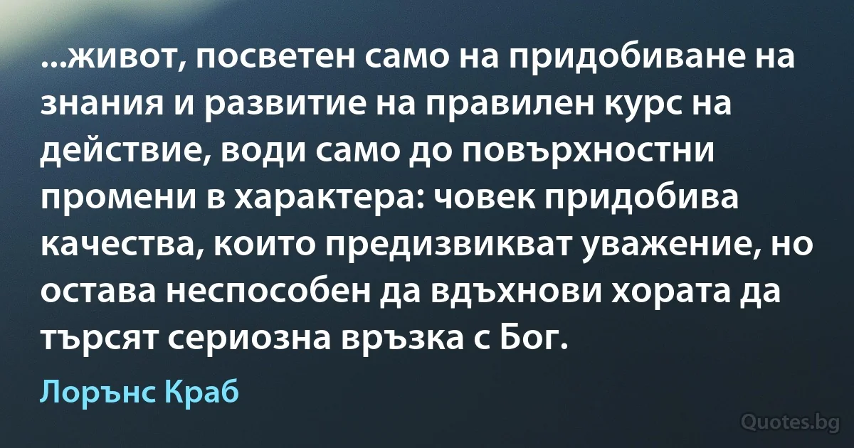 ...живот, посветен само на придобиване на знания и развитие на правилен курс на действие, води само до повърхностни промени в характера: човек придобива качества, които предизвикват уважение, но остава неспособен да вдъхнови хората да търсят сериозна връзка с Бог. (Лорънс Краб)