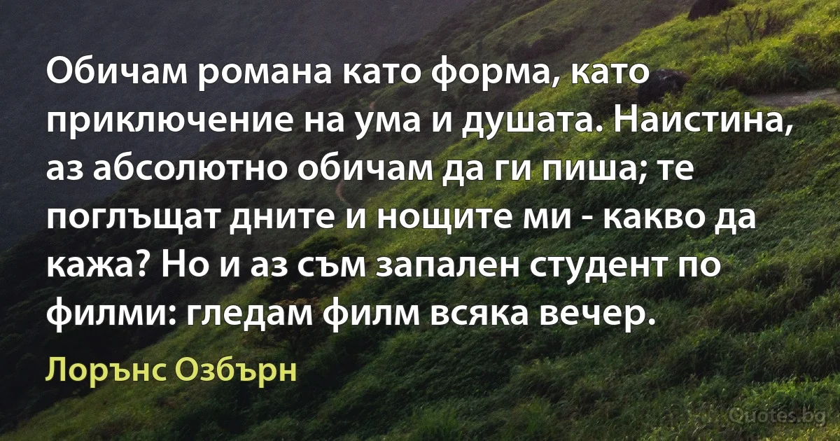 Обичам романа като форма, като приключение на ума и душата. Наистина, аз абсолютно обичам да ги пиша; те поглъщат дните и нощите ми - какво да кажа? Но и аз съм запален студент по филми: гледам филм всяка вечер. (Лорънс Озбърн)