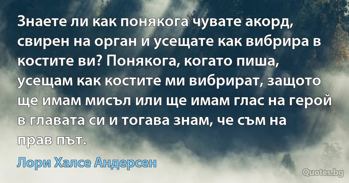 Знаете ли как понякога чувате акорд, свирен на орган и усещате как вибрира в костите ви? Понякога, когато пиша, усещам как костите ми вибрират, защото ще имам мисъл или ще имам глас на герой в главата си и тогава знам, че съм на прав път. (Лори Халсе Андерсен)