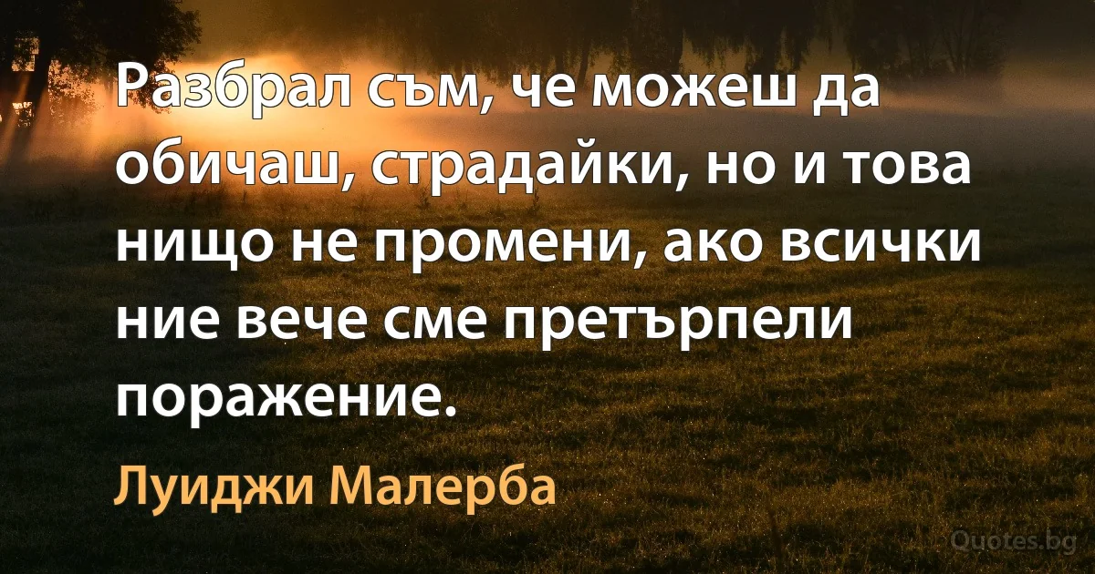 Разбрал съм, че можеш да обичаш, страдайки, но и това нищо не промени, ако всички ние вече сме претърпели поражение. (Луиджи Малерба)