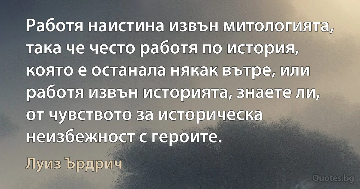 Работя наистина извън митологията, така че често работя по история, която е останала някак вътре, или работя извън историята, знаете ли, от чувството за историческа неизбежност с героите. (Луиз Ърдрич)