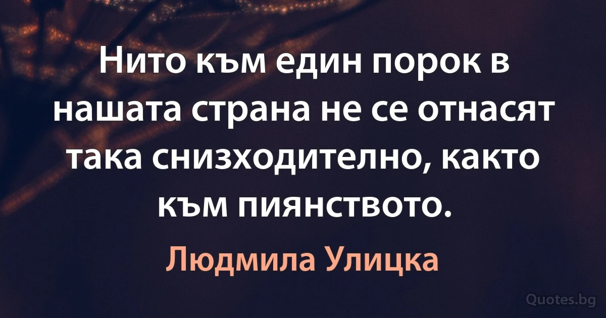 Нито към един порок в нашата страна не се отнасят така снизходително, както към пиянството. (Людмила Улицка)