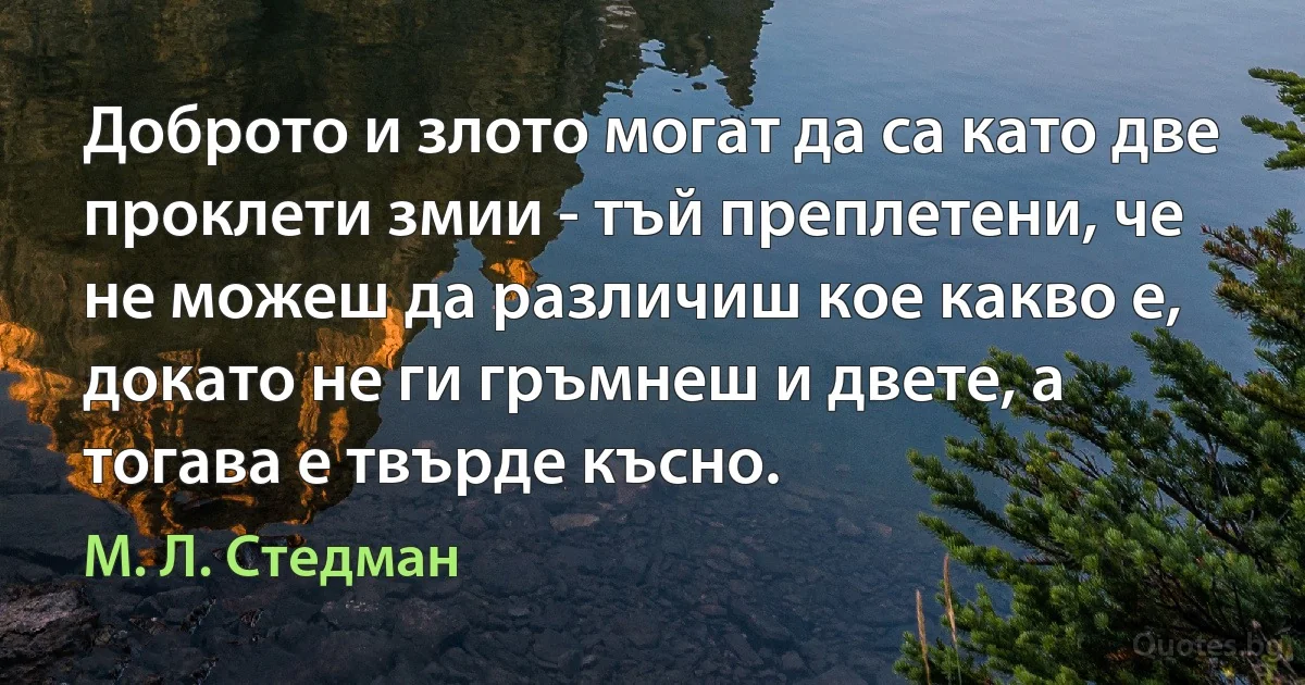 Доброто и злото могат да са като две проклети змии - тъй преплетени, че не можеш да различиш кое какво е, докато не ги гръмнеш и двете, а тогава е твърде късно. (М. Л. Стедман)