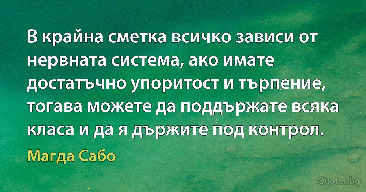 В крайна сметка всичко зависи от нервната система, ако имате достатъчно упоритост и търпение, тогава можете да поддържате всяка класа и да я държите под контрол. (Магда Сабо)