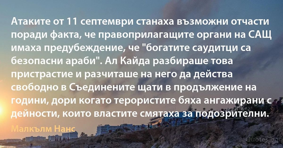 Атаките от 11 септември станаха възможни отчасти поради факта, че правоприлагащите органи на САЩ имаха предубеждение, че "богатите саудитци са безопасни араби". Ал Кайда разбираше това пристрастие и разчиташе на него да действа свободно в Съединените щати в продължение на години, дори когато терористите бяха ангажирани с дейности, които властите смятаха за подозрителни. (Малкълм Нанс)