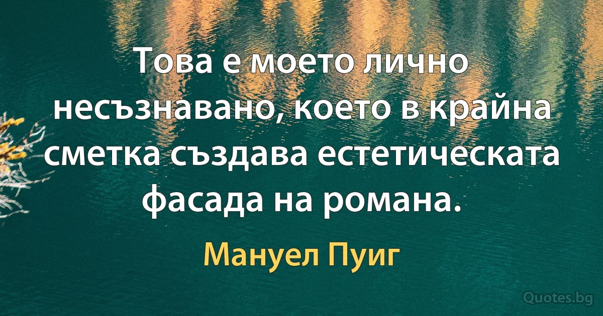 Това е моето лично несъзнавано, което в крайна сметка създава естетическата фасада на романа. (Мануел Пуиг)