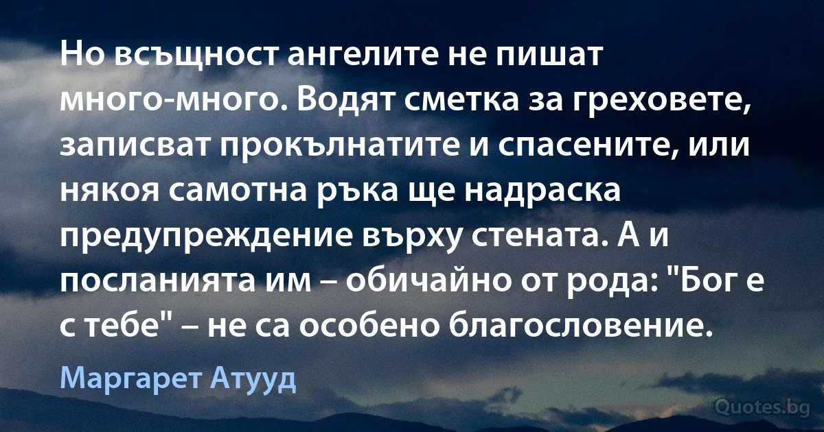 Но всъщност ангелите не пишат много-много. Водят сметка за греховете, записват прокълнатите и спасените, или някоя самотна ръка ще надраска предупреждение върху стената. А и посланията им – обичайно от рода: "Бог е с тебе" – не са особено благословение. (Маргарет Атууд)