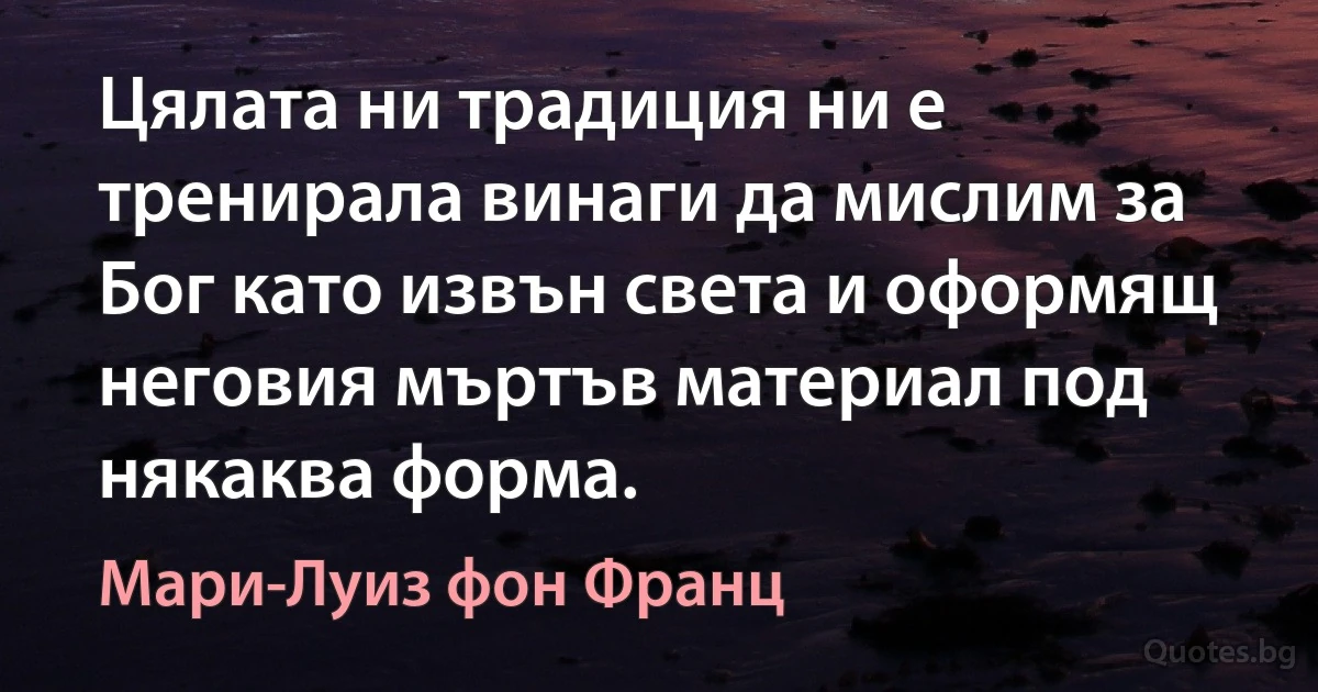 Цялата ни традиция ни е тренирала винаги да мислим за Бог като извън света и оформящ неговия мъртъв материал под някаква форма. (Мари-Луиз фон Франц)