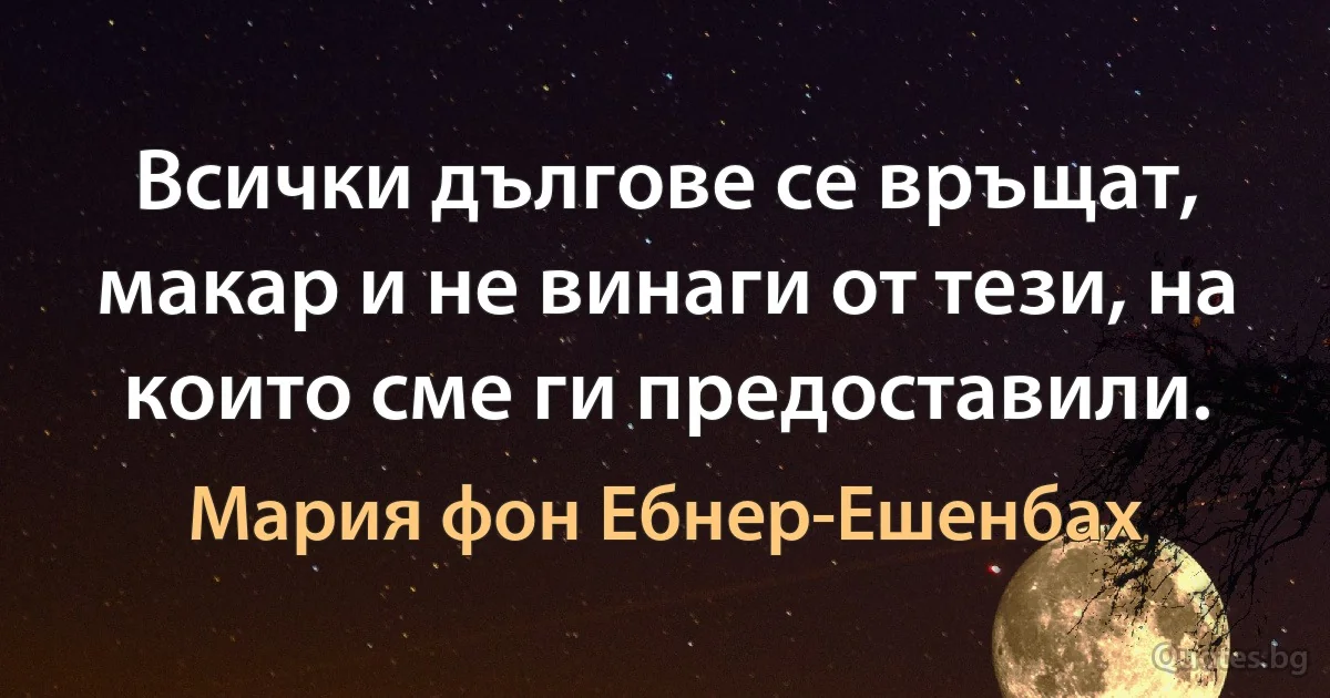 Всички дългове се връщат, макар и не винаги от тези, на които сме ги предоставили. (Мария фон Ебнер-Ешенбах)