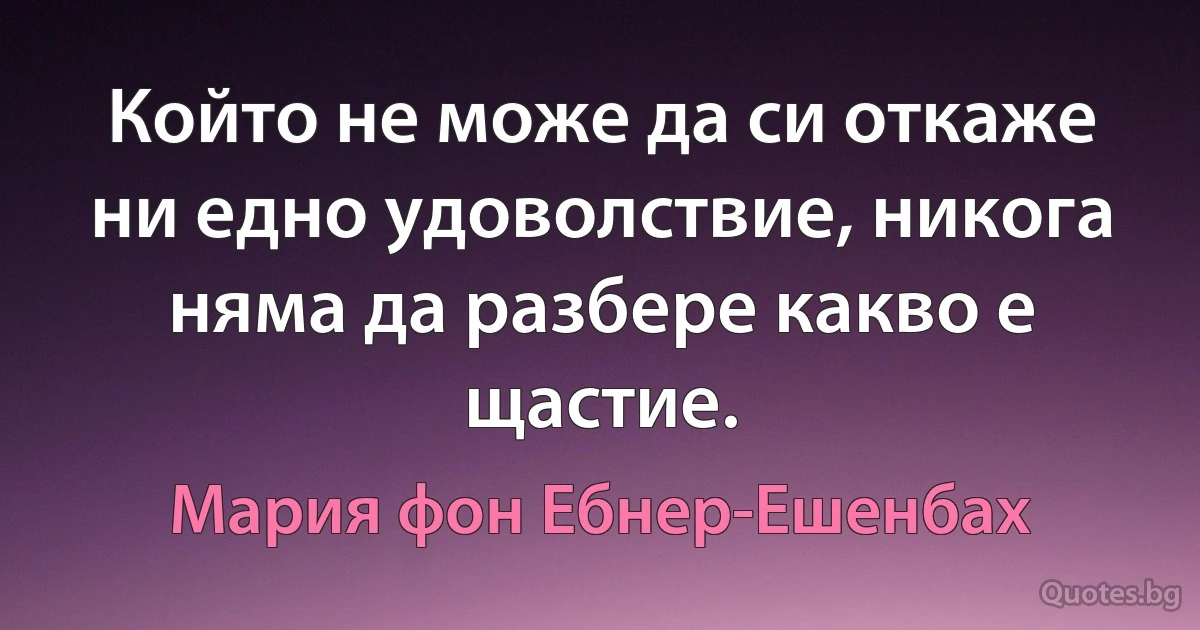 Който не може да си откаже ни едно удоволствие, никога няма да разбере какво е щастие. (Мария фон Ебнер-Ешенбах)