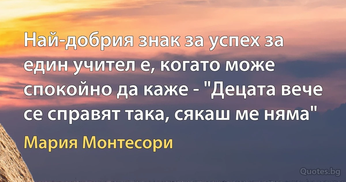 Най-добрия знак за успех за един учител е, когато може спокойно да каже - "Децата вече се справят така, сякаш ме няма" (Мария Монтесори)