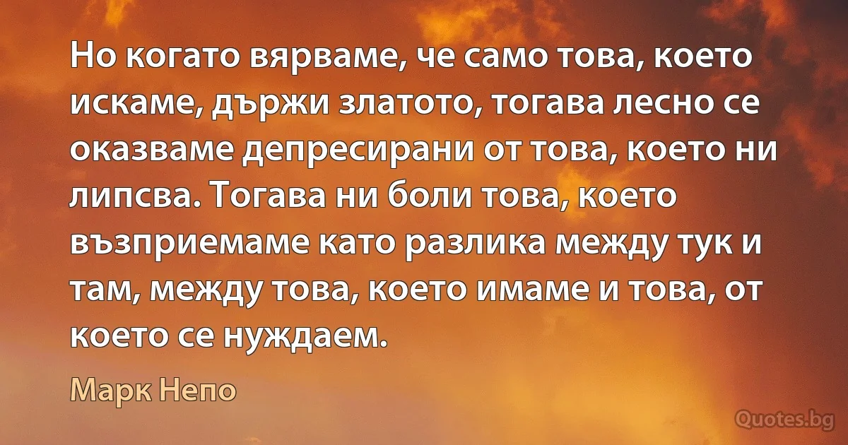 Но когато вярваме, че само това, което искаме, държи златото, тогава лесно се оказваме депресирани от това, което ни липсва. Тогава ни боли това, което възприемаме като разлика между тук и там, между това, което имаме и това, от което се нуждаем. (Марк Непо)