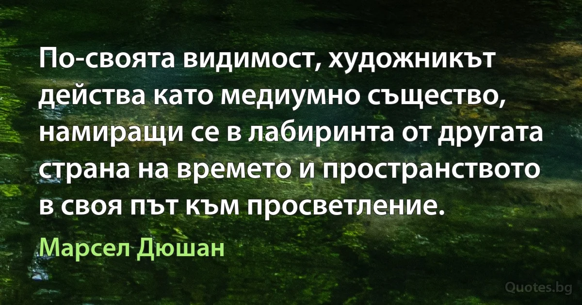 По-своята видимост, художникът действа като медиумно същество, намиращи се в лабиринта от другата страна на времето и пространството в своя път към просветление. (Марсел Дюшан)