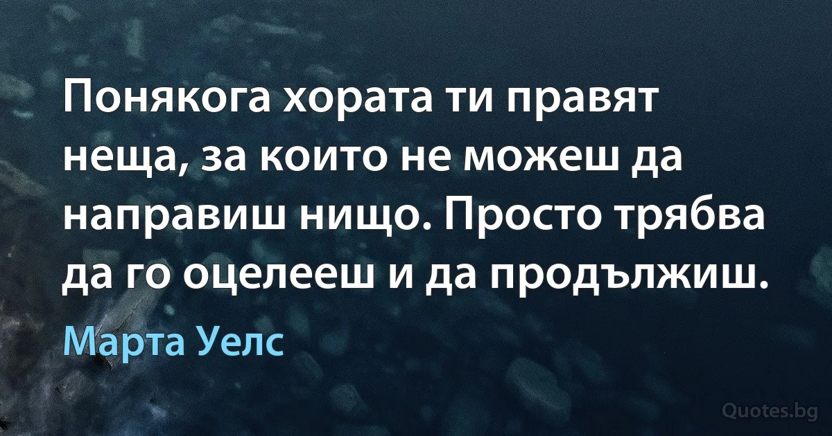 Понякога хората ти правят неща, за които не можеш да направиш нищо. Просто трябва да го оцелееш и да продължиш. (Марта Уелс)