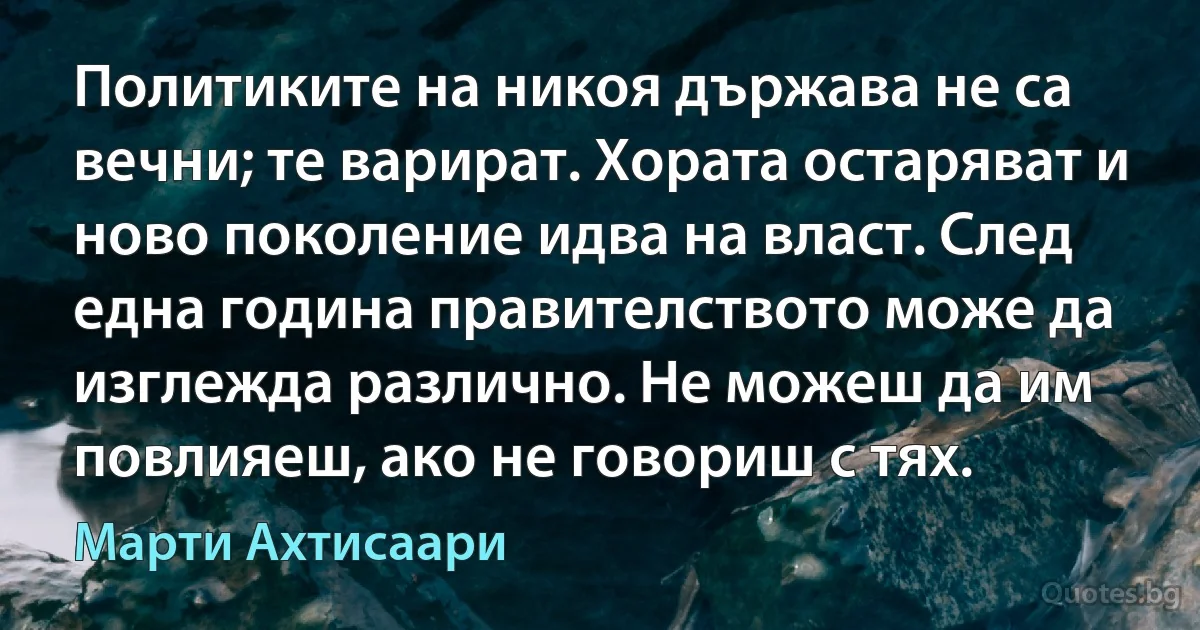 Политиките на никоя държава не са вечни; те варират. Хората остаряват и ново поколение идва на власт. След една година правителството може да изглежда различно. Не можеш да им повлияеш, ако не говориш с тях. (Марти Ахтисаари)