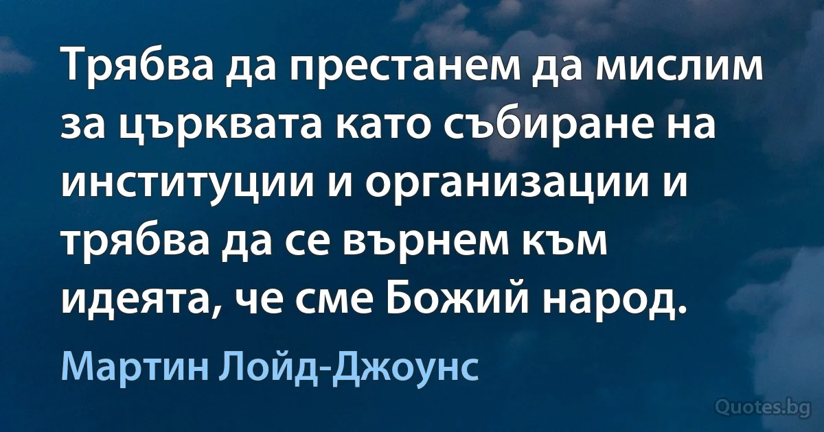 Трябва да престанем да мислим за църквата като събиране на институции и организации и трябва да се върнем към идеята, че сме Божий народ. (Мартин Лойд-Джоунс)