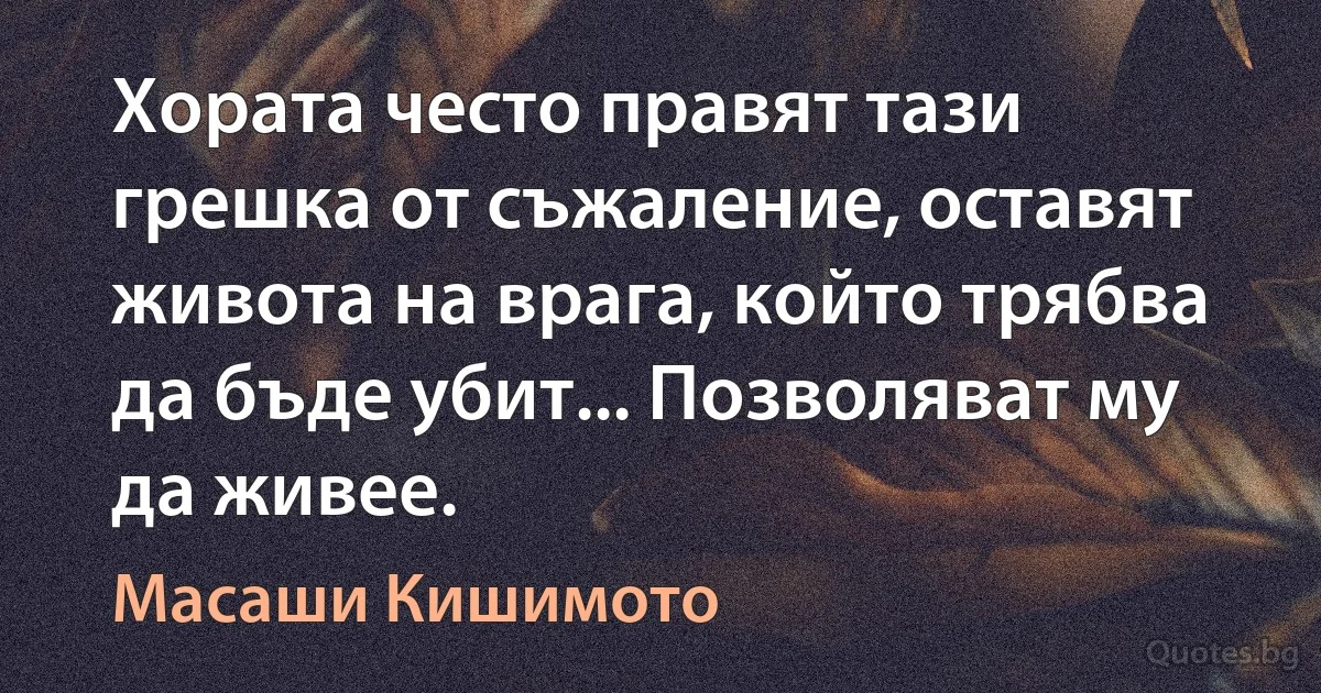 Хората често правят тази грешка от съжаление, оставят живота на врага, който трябва да бъде убит... Позволяват му да живее. (Масаши Кишимото)