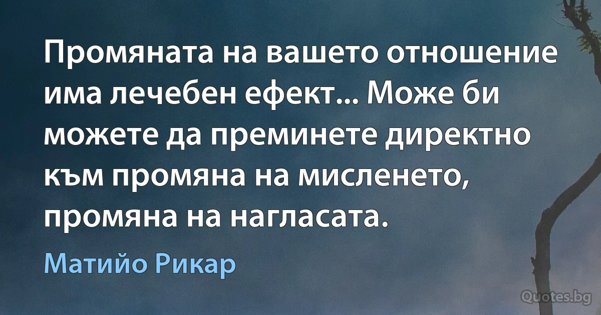 Промяната на вашето отношение има лечебен ефект... Може би можете да преминете директно към промяна на мисленето, промяна на нагласата. (Матийо Рикар)