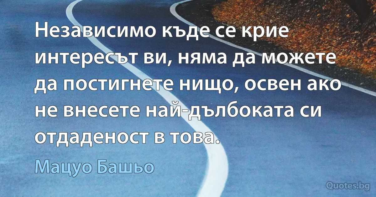 Независимо къде се крие интересът ви, няма да можете да постигнете нищо, освен ако не внесете най-дълбоката си отдаденост в това. (Мацуо Башьо)