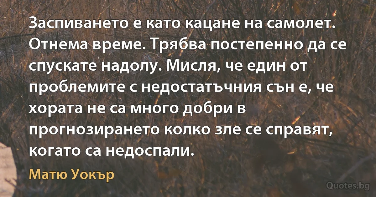 Заспиването е като кацане на самолет. Отнема време. Трябва постепенно да се спускате надолу. Мисля, че един от проблемите с недостатъчния сън е, че хората не са много добри в прогнозирането колко зле се справят, когато са недоспали. (Матю Уокър)