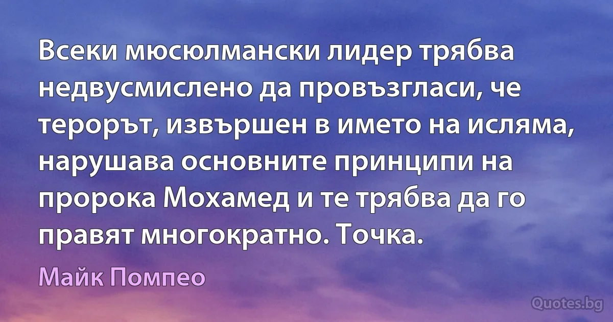 Всеки мюсюлмански лидер трябва недвусмислено да провъзгласи, че терорът, извършен в името на исляма, нарушава основните принципи на пророка Мохамед и те трябва да го правят многократно. Точка. (Майк Помпео)