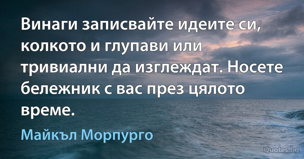 Винаги записвайте идеите си, колкото и глупави или тривиални да изглеждат. Носете бележник с вас през цялото време. (Майкъл Морпурго)