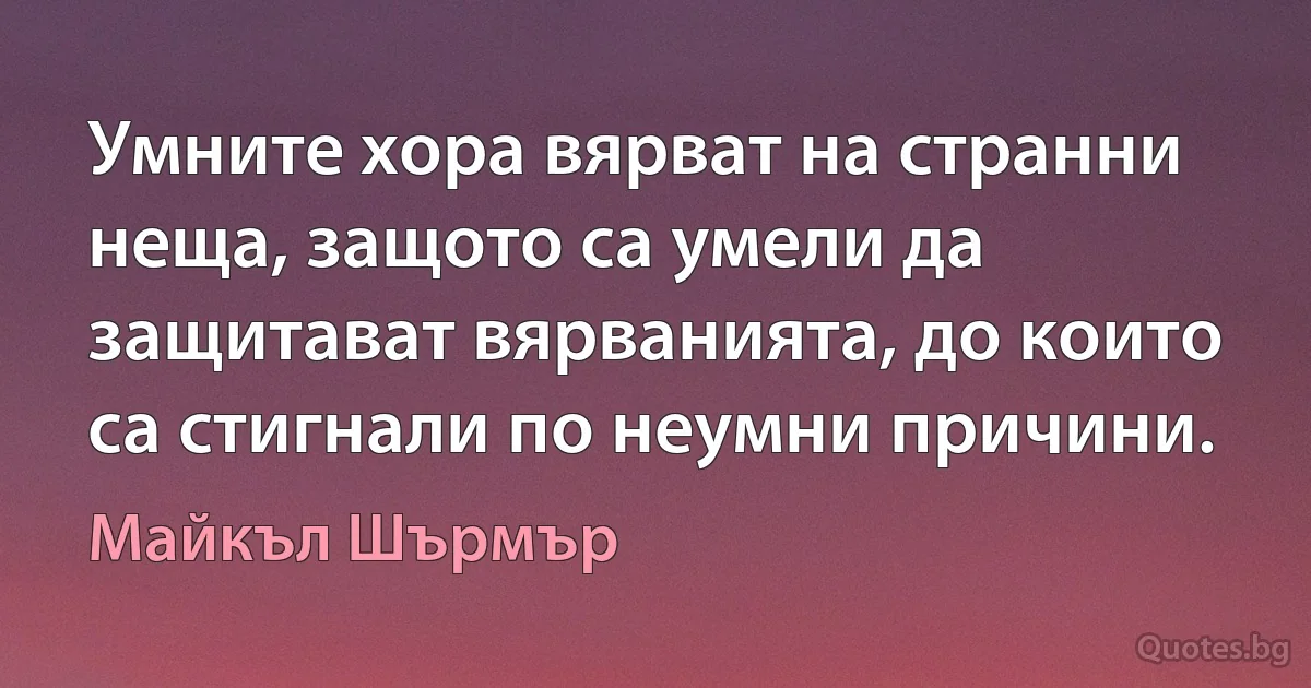 Умните хора вярват на странни неща, защото са умели да защитават вярванията, до които са стигнали по неумни причини. (Майкъл Шърмър)