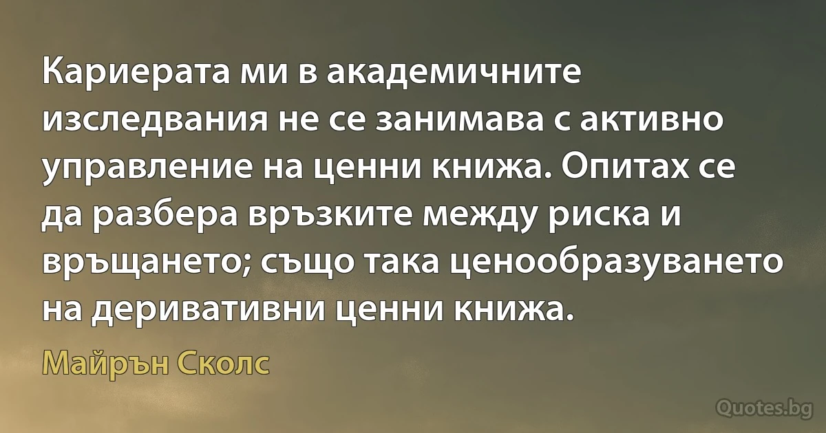 Кариерата ми в академичните изследвания не се занимава с активно управление на ценни книжа. Опитах се да разбера връзките между риска и връщането; също така ценообразуването на деривативни ценни книжа. (Майрън Сколс)