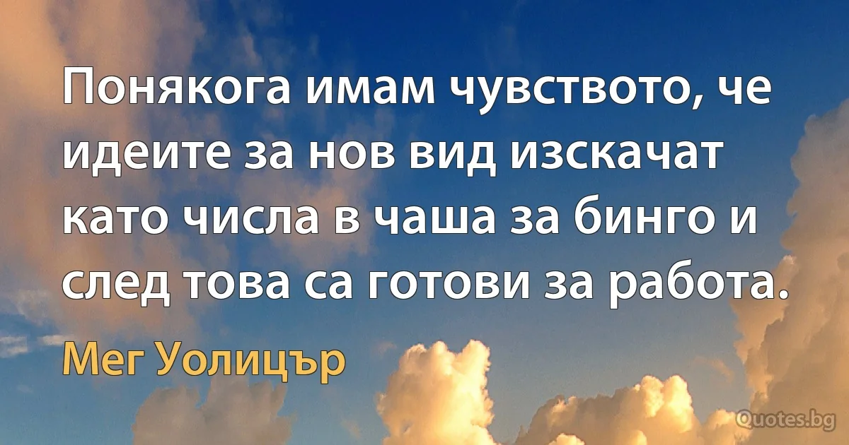 Понякога имам чувството, че идеите за нов вид изскачат като числа в чаша за бинго и след това са готови за работа. (Мег Уолицър)