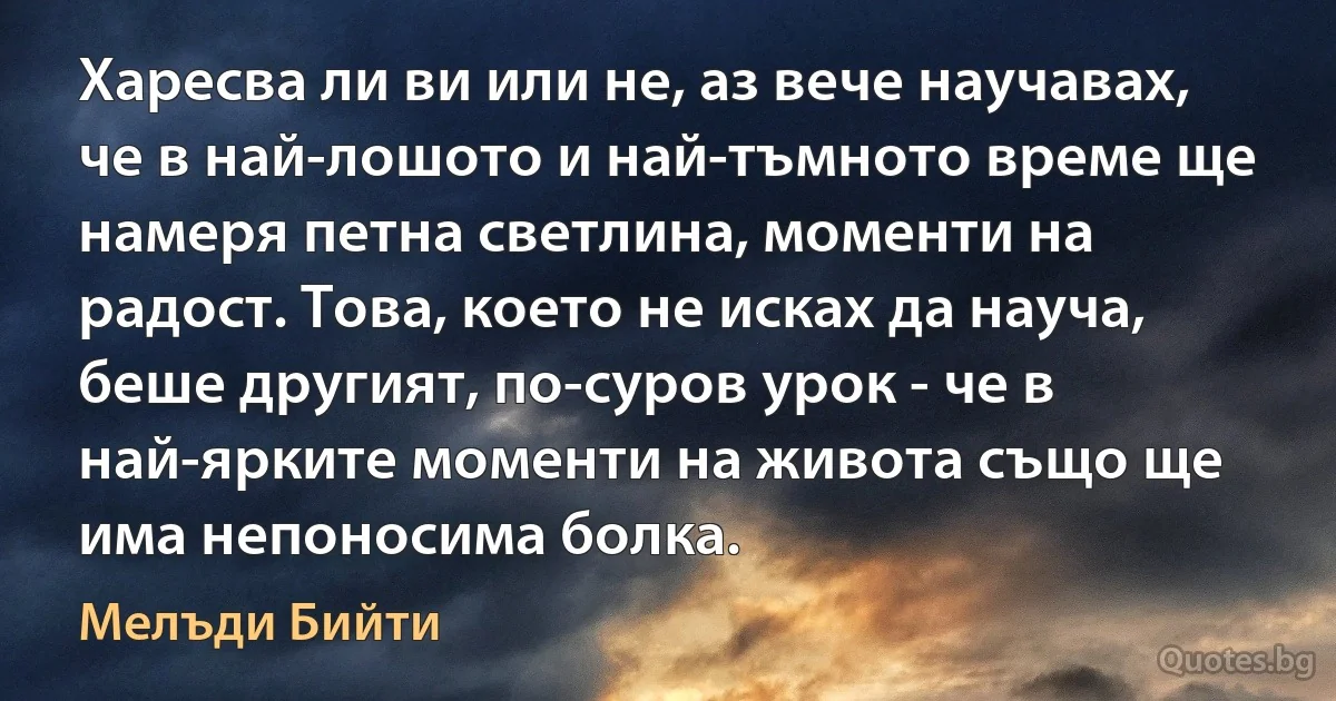 Харесва ли ви или не, аз вече научавах, че в най-лошото и най-тъмното време ще намеря петна светлина, моменти на радост. Това, което не исках да науча, беше другият, по-суров урок - че в най-ярките моменти на живота също ще има непоносима болка. (Мелъди Бийти)