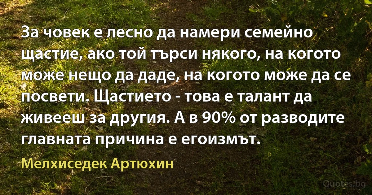 За човек е лесно да намери семейно щастие, ако той търси някого, на когото може нещо да даде, на когото може да се посвети. Щастието - това е талант да живееш за другия. А в 90% от разводите главната причина е егоизмът. (Мелхиседек Артюхин)