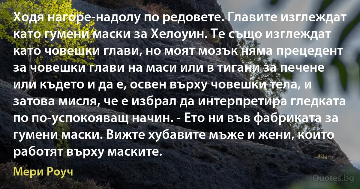 Ходя нагоре-надолу по редовете. Главите изглеждат като гумени маски за Хелоуин. Те също изглеждат като човешки глави, но моят мозък няма прецедент за човешки глави на маси или в тигани за печене или където и да е, освен върху човешки тела, и затова мисля, че е избрал да интерпретира гледката по по-успокояващ начин. - Ето ни във фабриката за гумени маски. Вижте хубавите мъже и жени, които работят върху маските. (Мери Роуч)