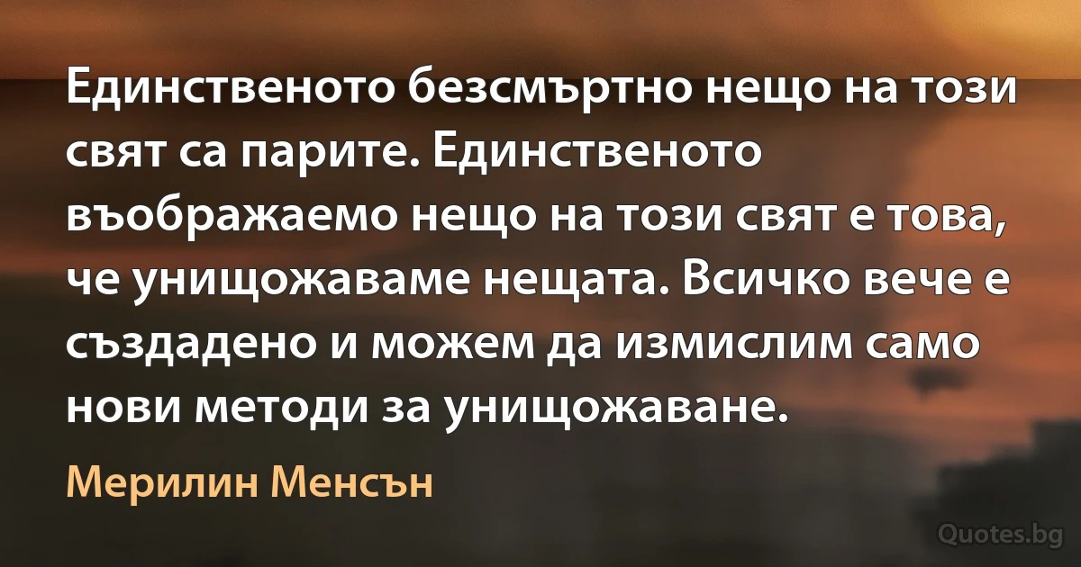 Единственото безсмъртно нещо на този свят са парите. Единственото въображаемо нещо на този свят е това, че унищожаваме нещата. Всичко вече е създадено и можем да измислим само нови методи за унищожаване. (Мерилин Менсън)