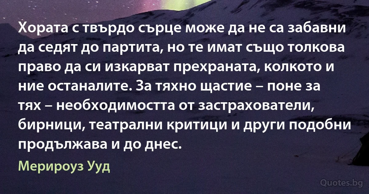 Хората с твърдо сърце може да не са забавни да седят до партита, но те имат също толкова право да си изкарват прехраната, колкото и ние останалите. За тяхно щастие – поне за тях – необходимостта от застрахователи, бирници, театрални критици и други подобни продължава и до днес. (Мерироуз Ууд)