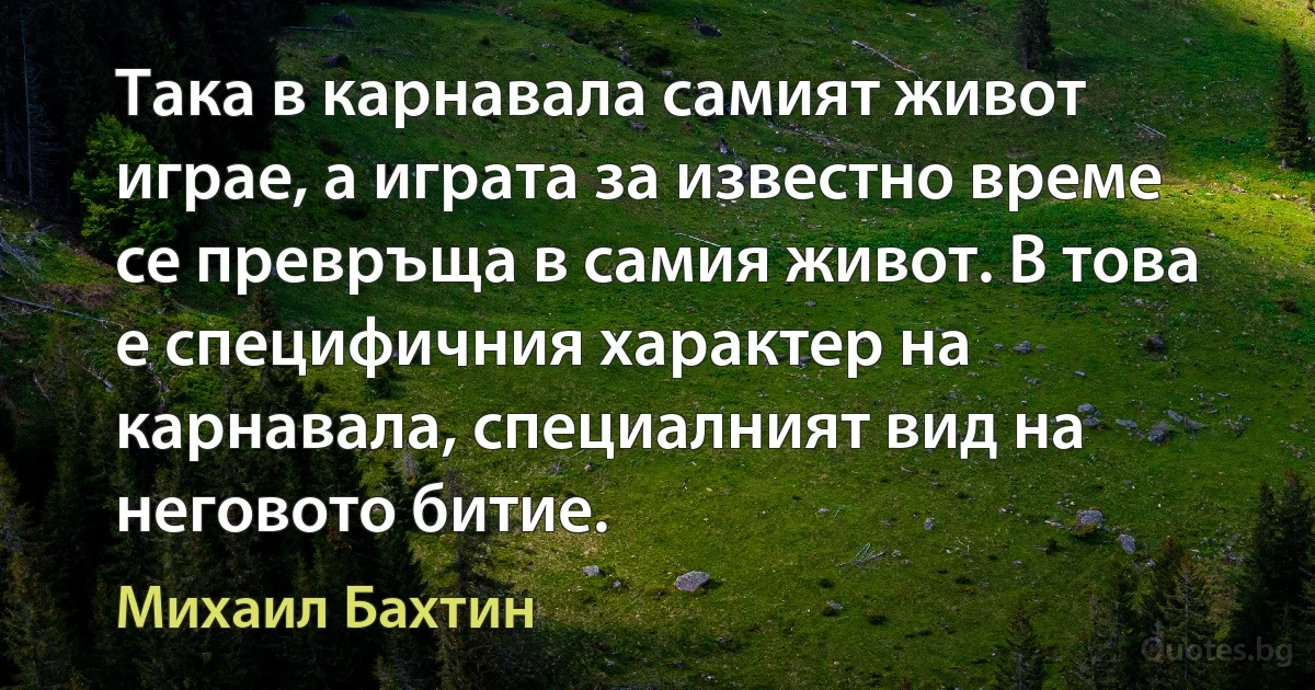 Така в карнавала самият живот играе, а играта за известно време се превръща в самия живот. В това е специфичния характер на карнавала, специалният вид на неговото битие. (Михаил Бахтин)