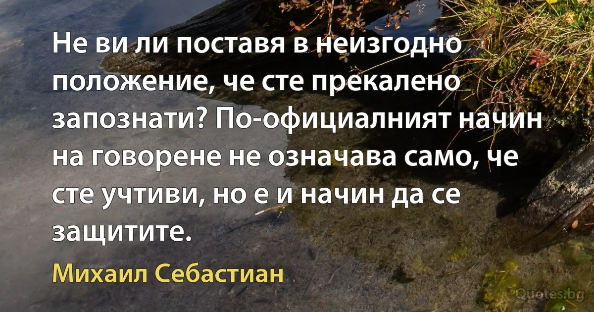 Не ви ли поставя в неизгодно положение, че сте прекалено запознати? По-официалният начин на говорене не означава само, че сте учтиви, но е и начин да се защитите. (Михаил Себастиан)