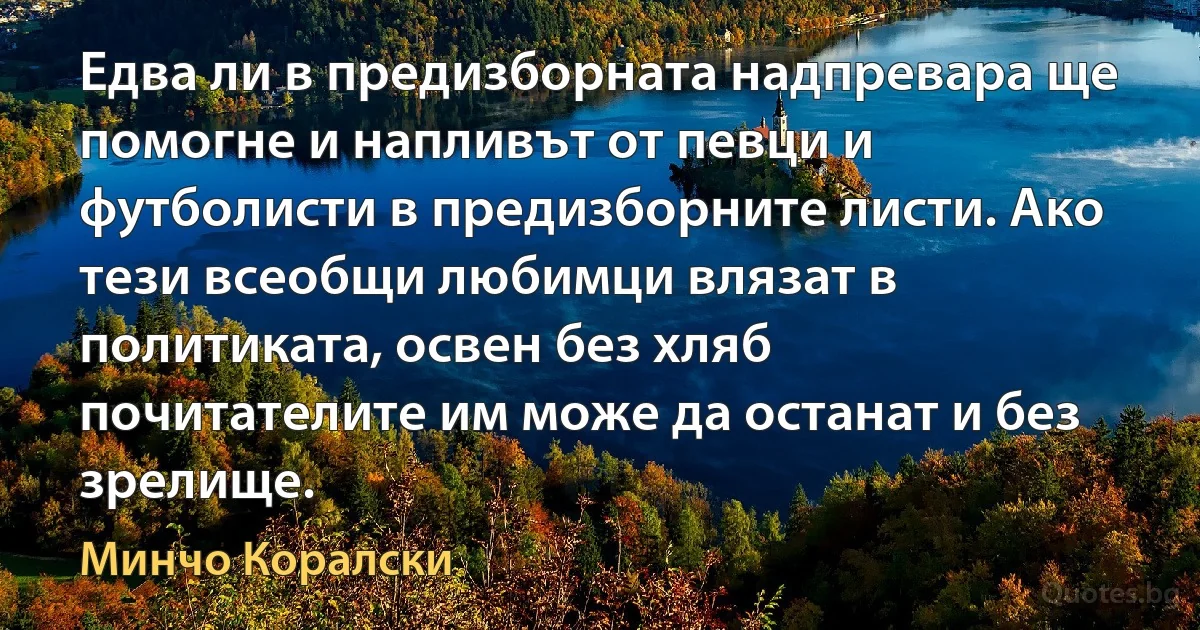 Едва ли в предизборната надпревара ще помогне и напливът от певци и футболисти в предизборните листи. Ако тези всеобщи любимци влязат в политиката, освен без хляб почитателите им може да останат и без зрелище. (Минчо Коралски)