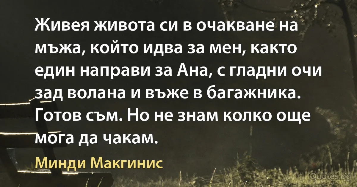 Живея живота си в очакване на мъжа, който идва за мен, както един направи за Ана, с гладни очи зад волана и въже в багажника. Готов съм. Но не знам колко още мога да чакам. (Минди Макгинис)