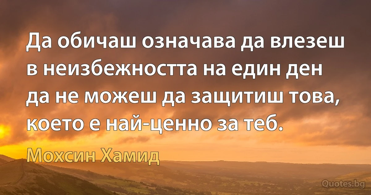 Да обичаш означава да влезеш в неизбежността на един ден да не можеш да защитиш това, което е най-ценно за теб. (Мохсин Хамид)