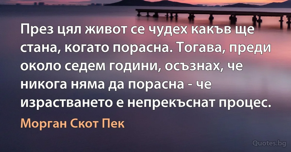 През цял живот се чудех какъв ще стана, когато порасна. Тогава, преди около седем години, осъзнах, че никога няма да порасна - че израстването е непрекъснат процес. (Морган Скот Пек)