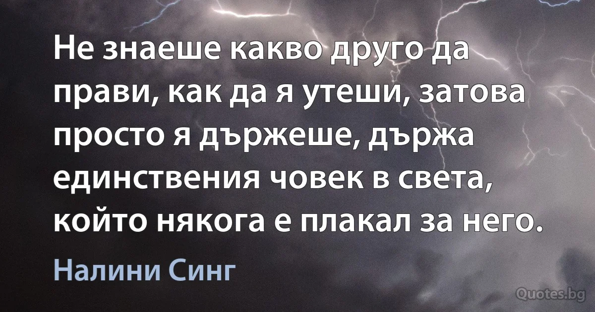 Не знаеше какво друго да прави, как да я утеши, затова просто я държеше, държа единствения човек в света, който някога е плакал за него. (Налини Синг)