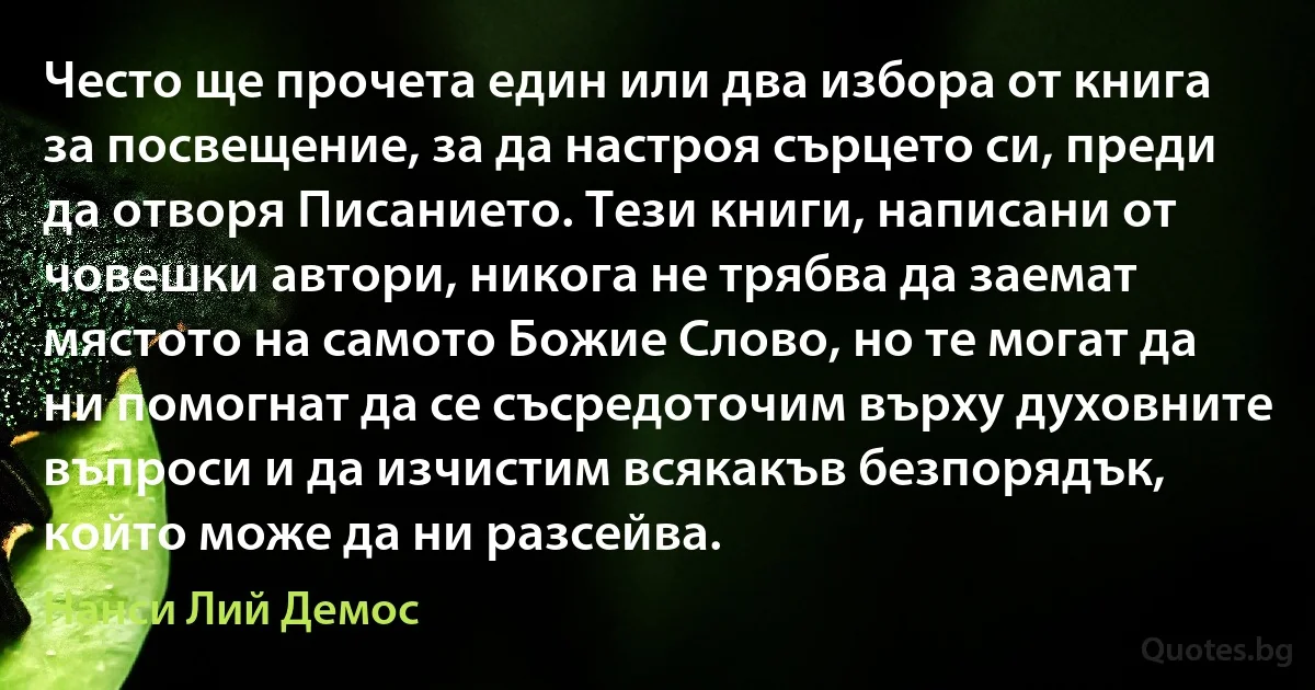 Често ще прочета един или два избора от книга за посвещение, за да настроя сърцето си, преди да отворя Писанието. Тези книги, написани от човешки автори, никога не трябва да заемат мястото на самото Божие Слово, но те могат да ни помогнат да се съсредоточим върху духовните въпроси и да изчистим всякакъв безпорядък, който може да ни разсейва. (Нанси Лий Демос)