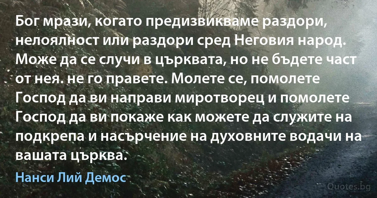 Бог мрази, когато предизвикваме раздори, нелоялност или раздори сред Неговия народ. Може да се случи в църквата, но не бъдете част от нея. не го правете. Молете се, помолете Господ да ви направи миротворец и помолете Господ да ви покаже как можете да служите на подкрепа и насърчение на духовните водачи на вашата църква. (Нанси Лий Демос)