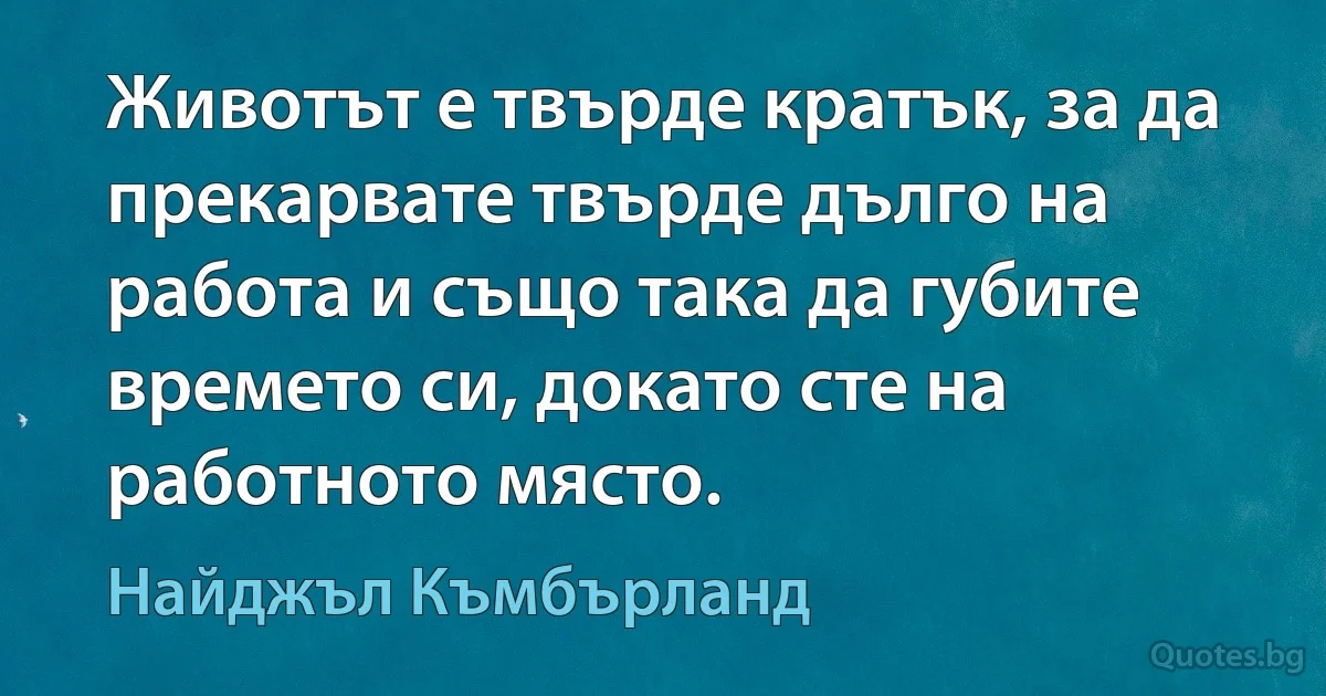 Животът е твърде кратък, за да прекарвате твърде дълго на работа и също така да губите времето си, докато сте на работното място. (Найджъл Къмбърланд)