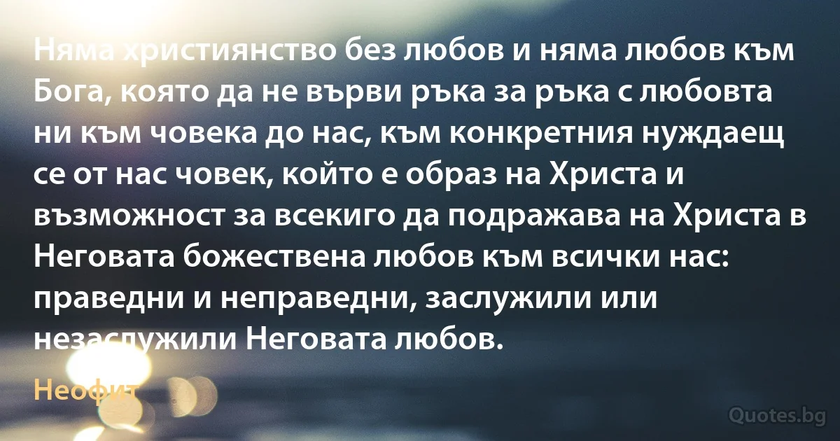 Няма християнство без любов и няма любов към Бога, която да не върви ръка за ръка с любовта ни към човека до нас, към конкретния нуждаещ се от нас човек, който е образ на Христа и възможност за всекиго да подражава на Христа в Неговата божествена любов към всички нас: праведни и неправедни, заслужили или незаслужили Неговата любов. (Неофит)