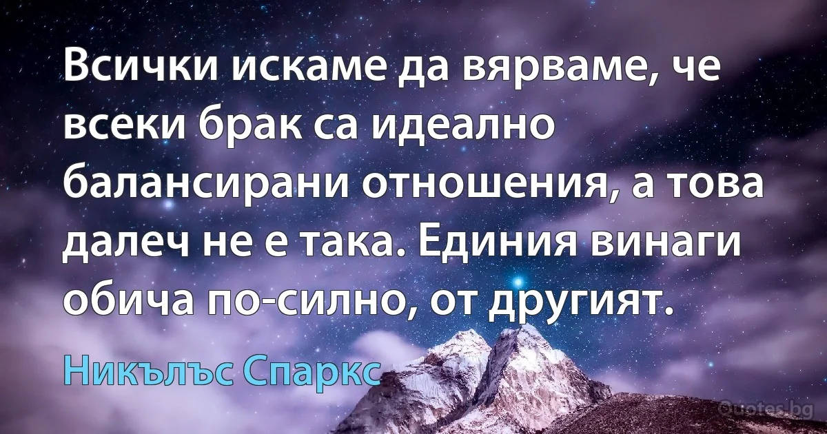 Всички искаме да вярваме, че всеки брак са идеално балансирани отношения, а това далеч не е така. Единия винаги обича по-силно, от другият. (Никълъс Спаркс)